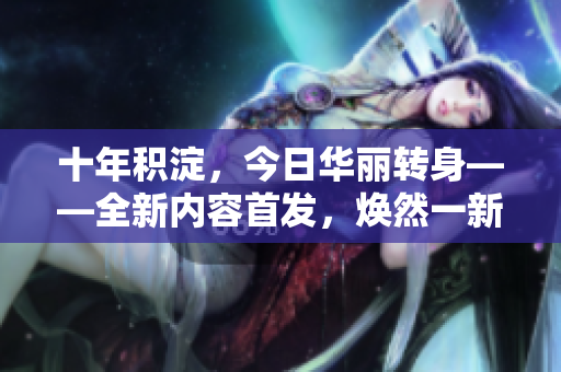 十年積淀，今日華麗轉(zhuǎn)身——全新內(nèi)容首發(fā)，煥然一新