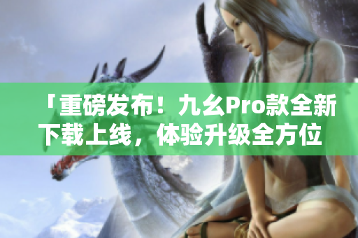 「重磅發(fā)布！九幺Pro款全新下載上線，體驗升級全方位！」
