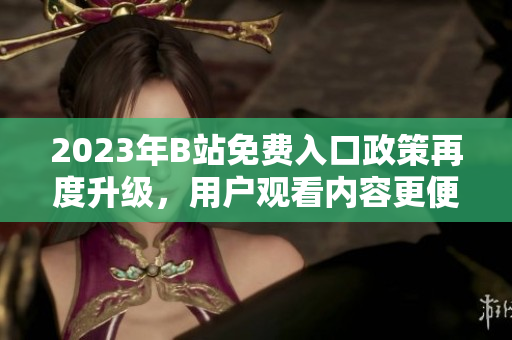 2023年B站免費入口政策再度升級，用戶觀看內(nèi)容更便捷