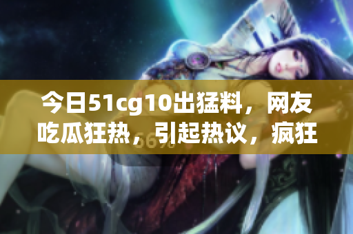 今日51cg10出猛料，網(wǎng)友吃瓜狂熱，引起熱議，瘋狂轉(zhuǎn)發(fā)收藏，熱度飆升！