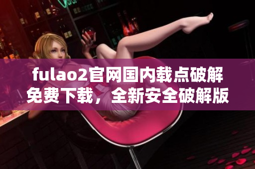 fulao2官網(wǎng)國內(nèi)載點(diǎn)破解免費(fèi)下載，全新安全破解版發(fā)布