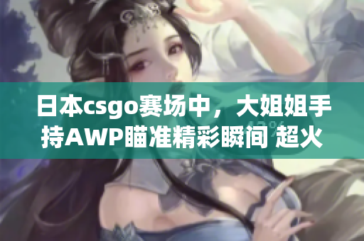 日本csgo賽場中，大姐姐手持AWP瞄準(zhǔn)精彩瞬間 超火爆 