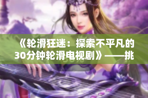 《輪滑狂迷：探索不平凡的30分鐘輪滑電視劇》——挑戰(zhàn)極限、玩轉(zhuǎn)速度、釋放激情