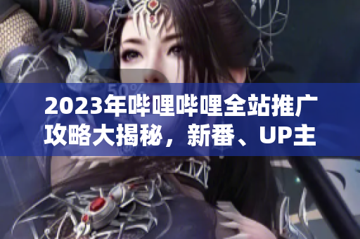 2023年嗶哩嗶哩全站推廣攻略大揭秘，新番、UP主、游戲等全面解讀