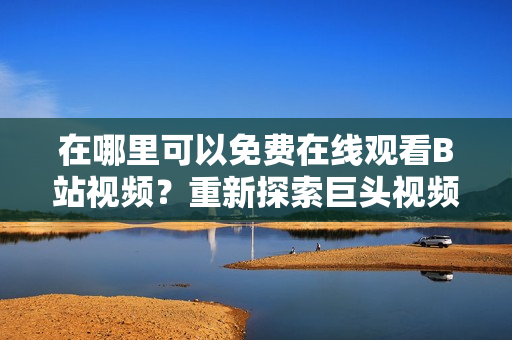 在哪里可以免費在線觀看B站視頻？重新探索巨頭視頻網(wǎng)站。