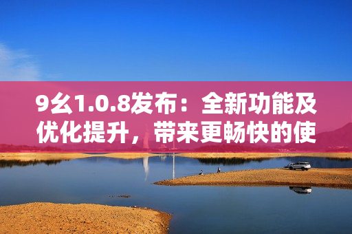 9幺1.0.8發(fā)布：全新功能及優(yōu)化提升，帶來更暢快的使用體驗(yàn)
