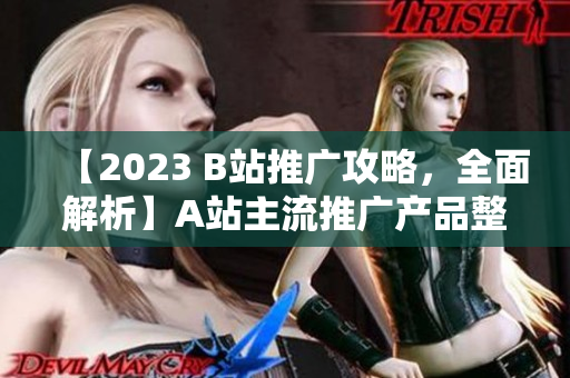 【2023 B站推廣攻略，全面解析】A站主流推廣產(chǎn)品整理及使用技巧，詳解B站推廣策略，實(shí)用而全面！