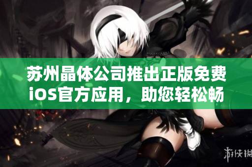 蘇州晶體公司推出正版免費iOS官方應(yīng)用，助您輕松暢享晶瑩新視界