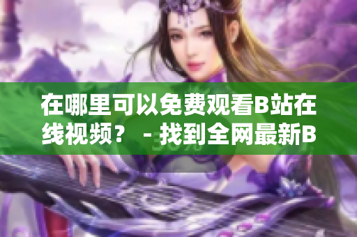 在哪里可以免費(fèi)觀看B站在線視頻？ - 找到全網(wǎng)最新B站在線視頻觀看方法