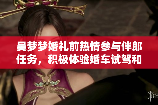 吳夢夢婚禮前熱情參與伴郎任務(wù)，積極體驗婚車試駕和搬家準備