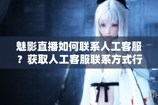 魅影直播如何聯(lián)系人工客服？獲取人工客服聯(lián)系方式行動(dòng)指南
