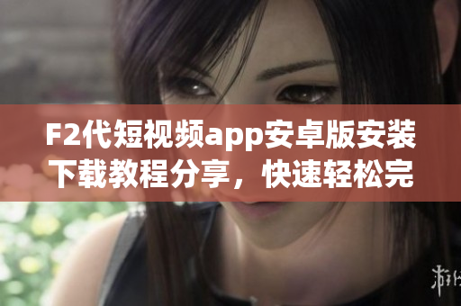 F2代短視頻app安卓版安裝下載教程分享，快速輕松完成下載安裝，讓您暢享精彩內(nèi)容