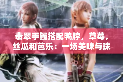 翡翠手鐲搭配鴨脖，草莓，絲瓜和芭樂：一場美味與珠寶的奇妙相遇