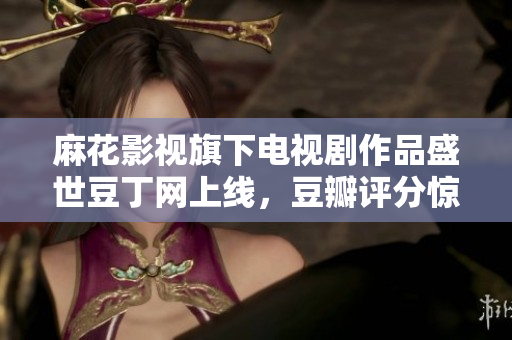 麻花影視旗下電視劇作品盛世豆丁網(wǎng)上線，豆瓣評分驚艷，口碑爆棚