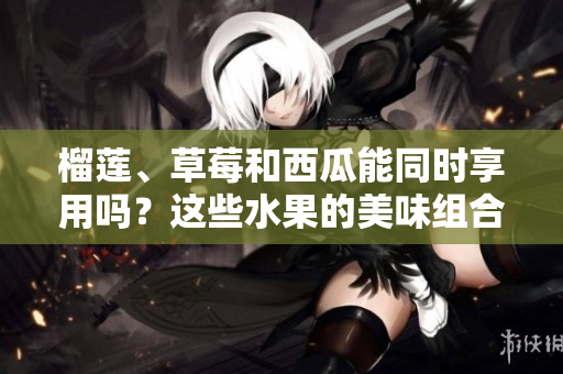 榴蓮、草莓和西瓜能同時享用嗎？這些水果的美味組合是否安全？