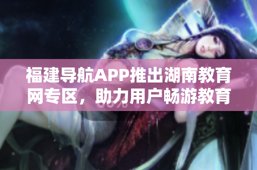 福建導航APP推出湖南教育網(wǎng)專區(qū)，助力用戶暢游教育資源海洋