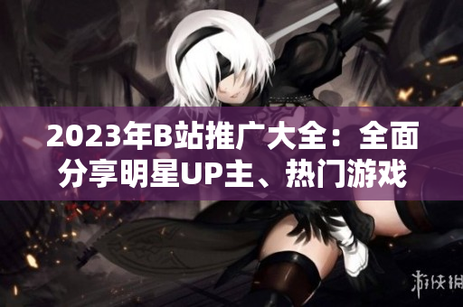 2023年B站推廣大全：全面分享明星UP主、熱門游戲及最新潮流信息