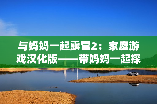 與媽媽一起露營(yíng)2：家庭游戲漢化版——帶媽媽一起探險(xiǎn)的新冒險(xiǎn)！