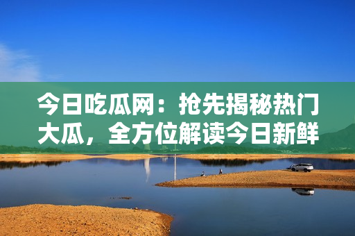 今日吃瓜網(wǎng)：搶先揭秘?zé)衢T大瓜，全方位解讀今日新鮮熱點