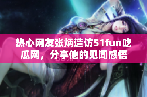 熱心網(wǎng)友張炳造訪51fun吃瓜網(wǎng)，分享他的見聞感悟