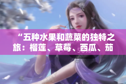 “五種水果和蔬菜的獨特之旅：榴蓮、草莓、西瓜、茄子和黃瓜的豐富營養(yǎng)和美味滋味”