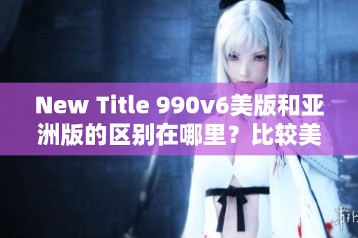 New Title 990v6美版和亞洲版的區(qū)別在哪里？比較美國(guó)版和亞洲版的990v6款式