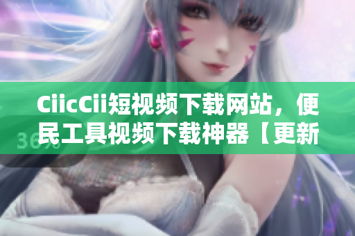 CiicCii短視頻下載網(wǎng)站，便民工具視頻下載神器【更新最全資源】