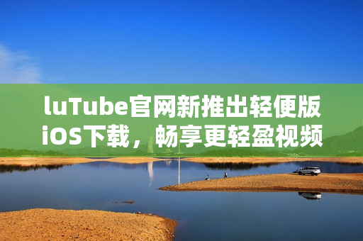 luTube官網(wǎng)新推出輕便版iOS下載，暢享更輕盈視頻體驗