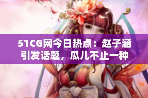 51CG網(wǎng)今日熱點：趙子涵引發(fā)話題，瓜兒不止一種