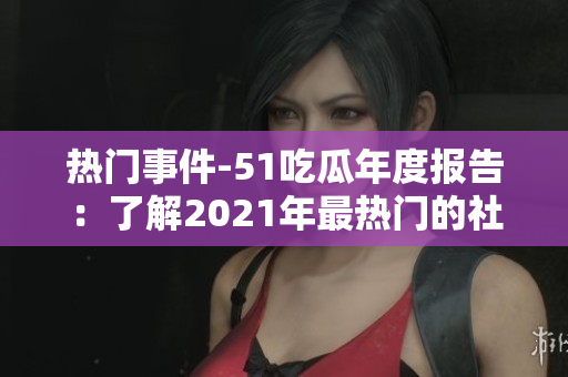 熱門事件-51吃瓜年度報(bào)告：了解2021年最熱門的社交話題、娛樂事件和網(wǎng)絡(luò)趨勢
