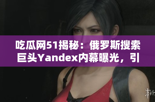 吃瓜網(wǎng)51揭秘：俄羅斯搜索巨頭Yandex內(nèi)幕曝光，引發(fā)關(guān)注