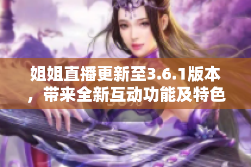 姐姐直播更新至3.6.1版本，帶來全新互動(dòng)功能及特色禮物！