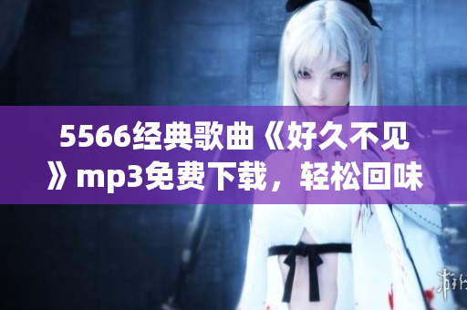 5566經(jīng)典歌曲《好久不見》mp3免費下載，輕松回味舊時光