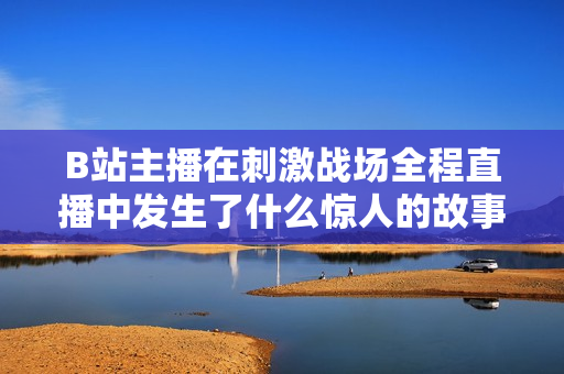 B站主播在刺激戰(zhàn)場全程直播中發(fā)生了什么驚人的故事？【內(nèi)容精選】