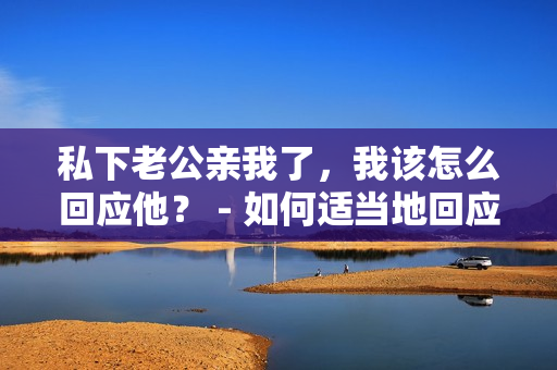 私下老公親我了，我該怎么回應(yīng)他？ - 如何適當(dāng)?shù)鼗貞?yīng)老公在私下的親昵行為
