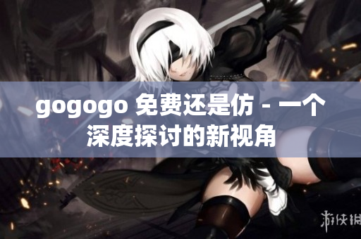 gogogo 免費(fèi)還是仿 - 一個深度探討的新視角