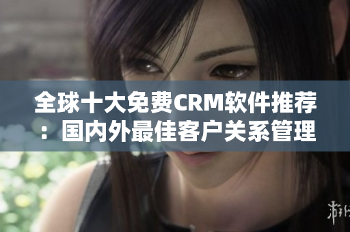 全球十大免費(fèi)CRM軟件推薦：國內(nèi)外最佳客戶關(guān)系管理工具