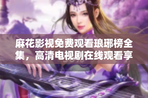 麻花影視免費(fèi)觀看瑯琊榜全集，高清電視劇在線觀看享受激動(dòng)人心的古裝劇情