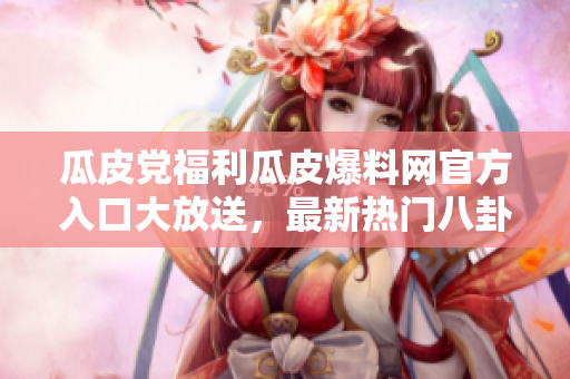 瓜皮黨福利瓜皮爆料網(wǎng)官方入口大放送，最新熱門八卦盡在其中！