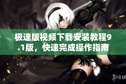 極速版視頻下載安裝教程9.1版，快速完成操作指南