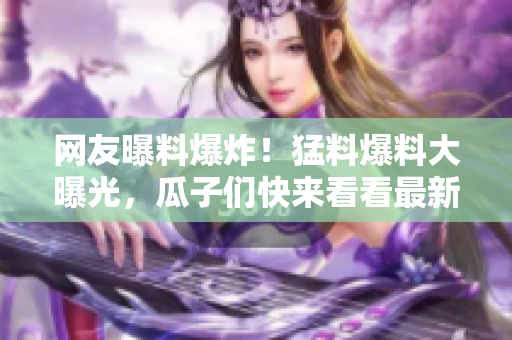 網(wǎng)友曝料爆炸！猛料爆料大曝光，瓜子們快來看看最新爆料真相！