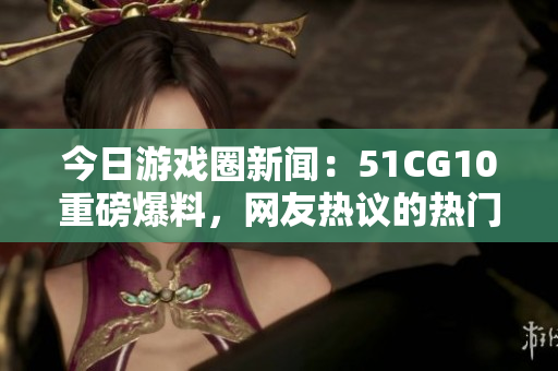 今日游戲圈新聞：51CG10重磅爆料，網(wǎng)友熱議的熱門話題