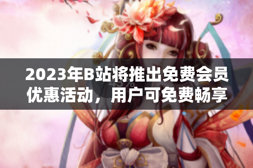 2023年B站將推出免費(fèi)會(huì)員優(yōu)惠活動(dòng)，用戶可免費(fèi)暢享高清視頻與獨(dú)家內(nèi)容