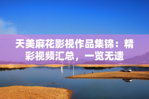 天美麻花影視作品集錦：精彩視頻匯總，一覽無遺