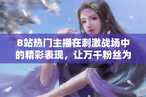 B站熱門主播在刺激戰(zhàn)場中的精彩表現(xiàn)，讓萬千粉絲為之瘋狂