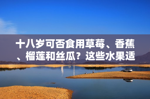 十八歲可否食用草莓、香蕉、榴蓮和絲瓜？這些水果適宜年輕人飲食嗎？