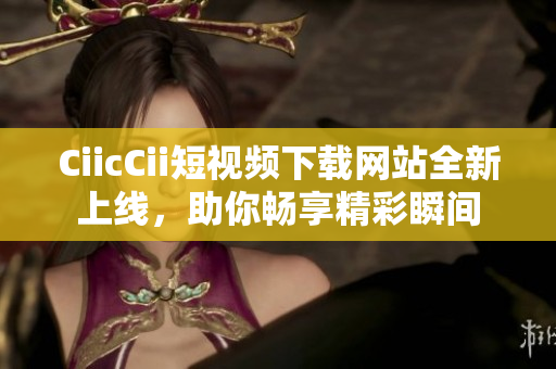 CiicCii短視頻下載網(wǎng)站全新上線，助你暢享精彩瞬間
