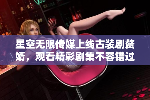 星空無限傳媒上線古裝劇贅婿，觀看精彩劇集不容錯過