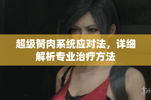 超級(jí)胬肉系統(tǒng)應(yīng)對(duì)法，詳細(xì)解析專業(yè)治療方法