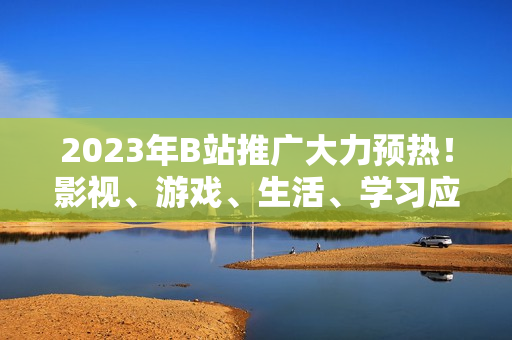 2023年B站推廣大力預(yù)熱！影視、游戲、生活、學(xué)習(xí)應(yīng)有盡有